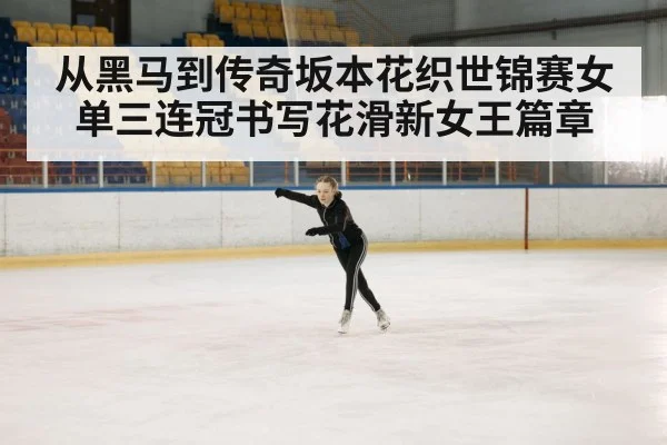 从黑马到传奇坂本花织世锦赛女单三连冠书写花滑新女王篇章