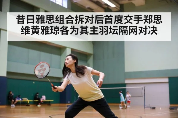 昔日雅思组合拆对后首度交手郑思维黄雅琼各为其主羽坛隔网对决